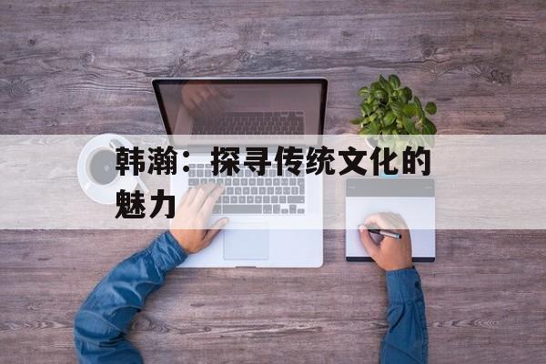韩瀚：探寻传统文化的魅力-第1张图片-