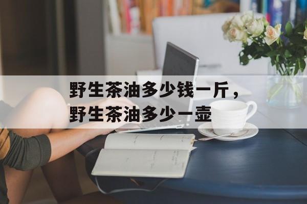 野生茶油多少钱一斤，野生茶油多少一壶-第1张图片-