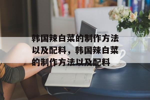韩国辣白菜的制作方法以及配料，韩国辣白菜的制作方法以及配料-第1张图片-