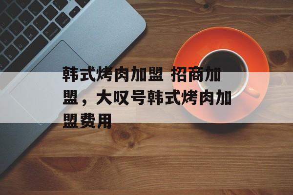 韩式烤肉加盟 招商加盟，大叹号韩式烤肉加盟费用-第1张图片-