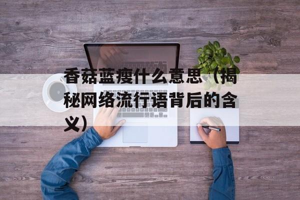 香菇蓝瘦什么意思（揭秘网络流行语背后的含义）-第1张图片-