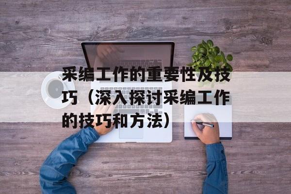 采编工作的重要性及技巧（深入探讨采编工作的技巧和方法）-第1张图片-