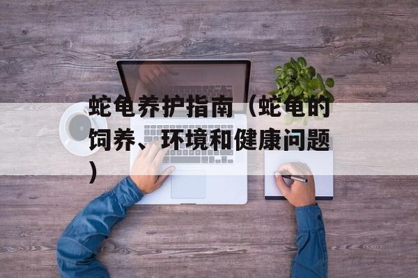蛇龟养护指南（蛇龟的饲养、环境和健康问题）-第1张图片-