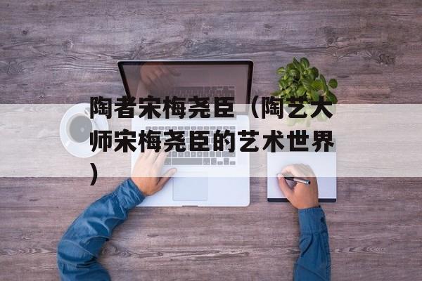 陶者宋梅尧臣（陶艺大师宋梅尧臣的艺术世界）-第1张图片-