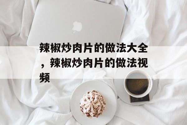 辣椒炒肉片的做法大全，辣椒炒肉片的做法视频-第1张图片-