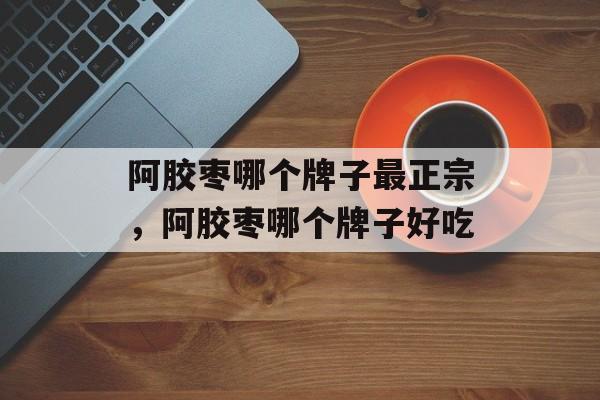 阿胶枣哪个牌子最正宗，阿胶枣哪个牌子好吃-第1张图片-