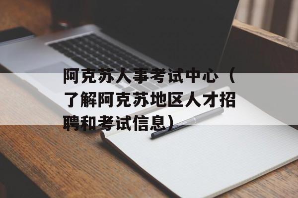 阿克苏人事考试中心（了解阿克苏地区人才招聘和考试信息）-第1张图片-
