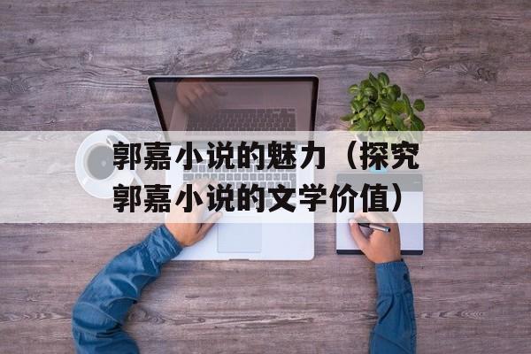 郭嘉小说的魅力（探究郭嘉小说的文学价值）-第1张图片-
