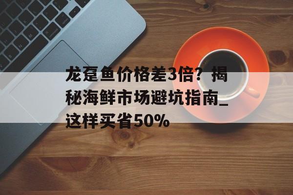 龙趸鱼价格差3倍?揭秘海鲜市场避坑指南_这样买省50%-第1张图片- 龙趸鱼价格差3倍?揭秘海鲜市场避坑指南_这样买省50%-第1张图片-