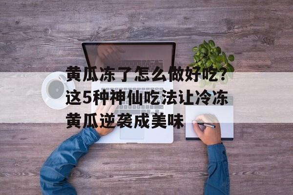 黄瓜冻了怎么做好吃?这5种神仙吃法让冷冻黄瓜逆袭成美味-第1张图片- 黄瓜冻了怎么做好吃?这5种神仙吃法让冷冻黄瓜逆袭成美味-第1张图片-