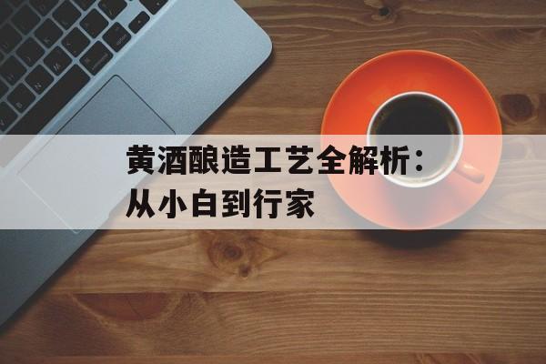 黄酒酿造工艺全解析:从小白到行家-第1张图片- 黄酒酿造工艺全解析:从小白到行家-第1张图片-
