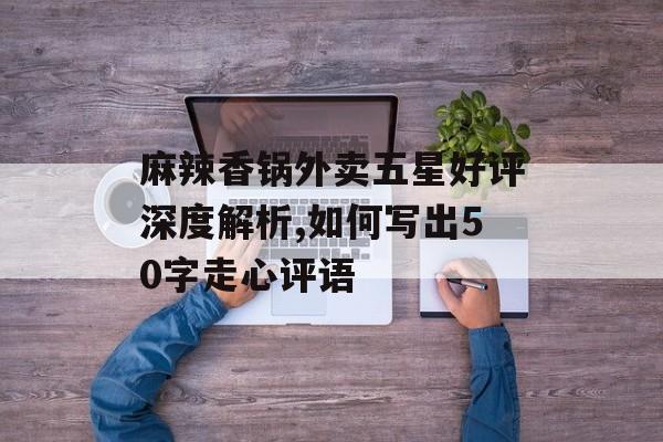 麻辣香锅外卖五星好评深度解析,如何写出50字走心评语-第1张图片- 麻辣香锅外卖五星好评深度解析,如何写出50字走心评语-第1张图片-