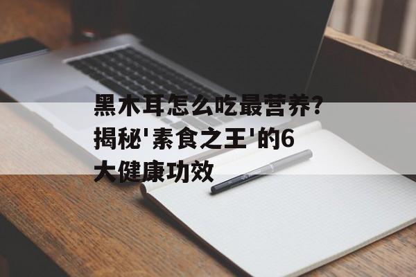 黑木耳怎么吃最营养?揭秘'素食之王'的6大健康功效-第1张图片- 黑木耳怎么吃最营养?揭秘'素食之王'的6大健康功效-第1张图片-